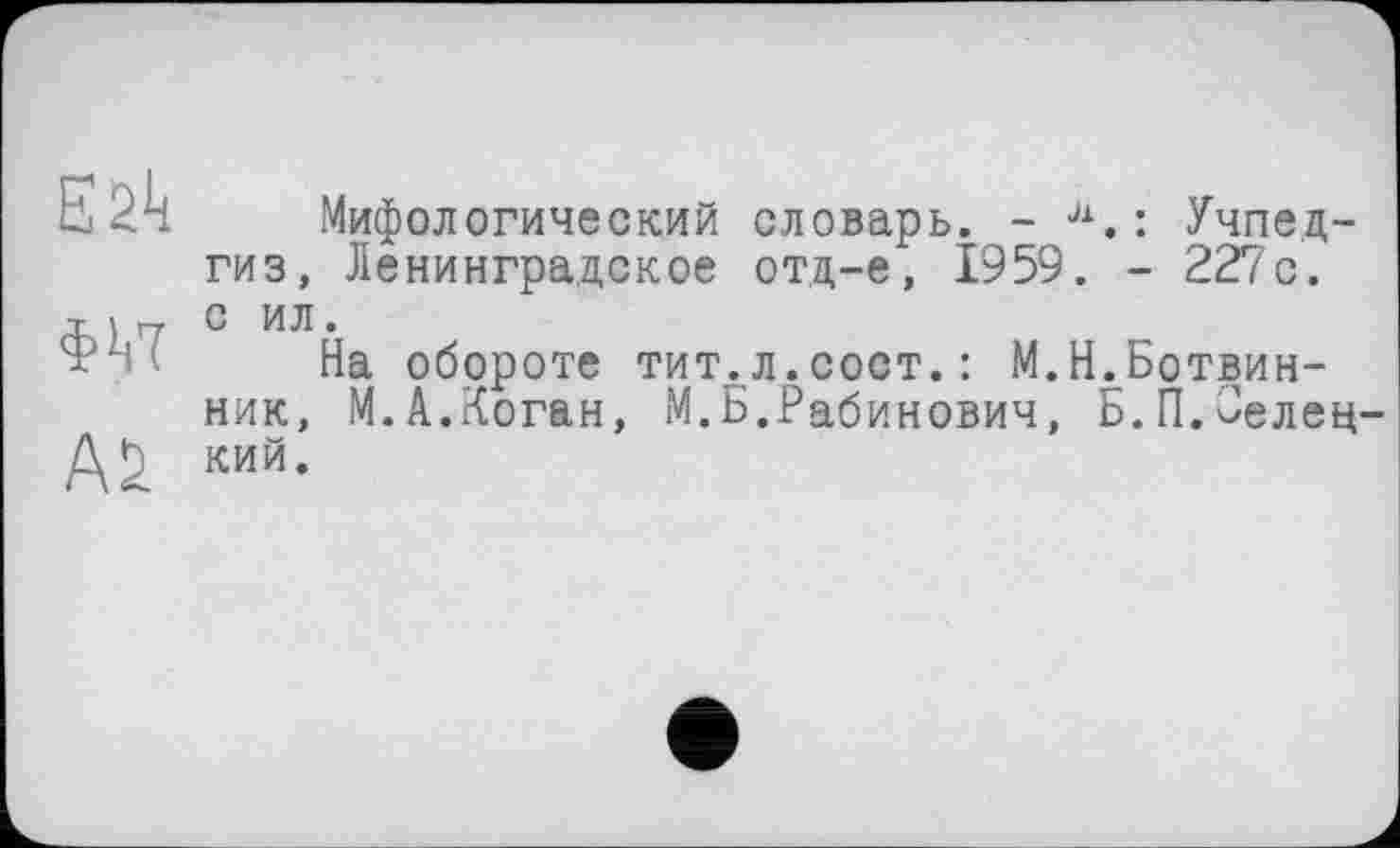 ﻿Е2к
ФУІ
Мифологический словарь. - л.: Учпедгиз, Ленинградское отд-е, 1959. - 227 с. с ил.
На обороте тит. л.сост. : М.^.Ботвинник, М.А.Коган, М.Б.Рабинович, Б.П.Оелец-кий.